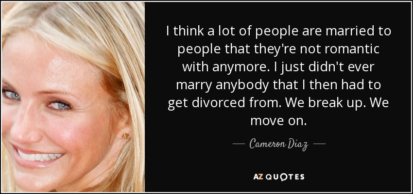 I think a lot of people are married to people that they're not romantic with anymore. I just didn't ever marry anybody that I then had to get divorced from. We break up. We move on. - Cameron Diaz