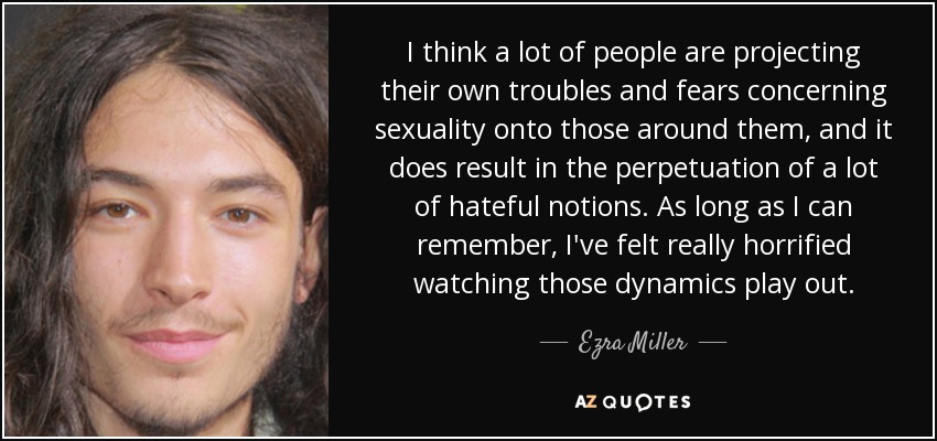 I think a lot of people are projecting their own troubles and fears concerning sexuality onto those around them, and it does result in the perpetuation of a lot of hateful notions. As long as I can remember, I've felt really horrified watching those dynamics play out. - Ezra Miller
