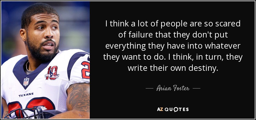 I think a lot of people are so scared of failure that they don't put everything they have into whatever they want to do. I think, in turn, they write their own destiny. - Arian Foster