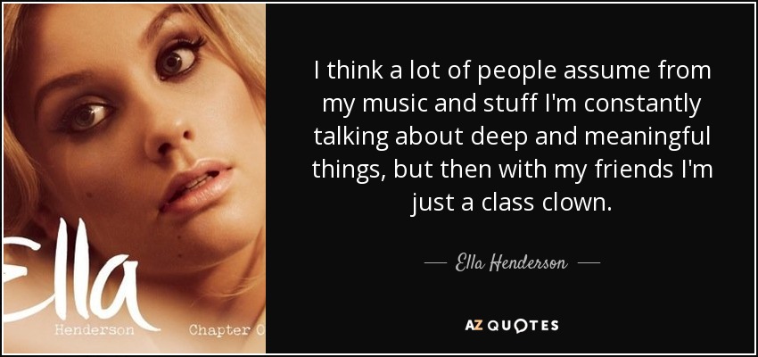 I think a lot of people assume from my music and stuff I'm constantly talking about deep and meaningful things, but then with my friends I'm just a class clown. - Ella Henderson