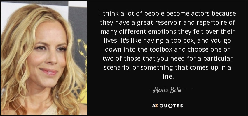 I think a lot of people become actors because they have a great reservoir and repertoire of many different emotions they felt over their lives. It's like having a toolbox, and you go down into the toolbox and choose one or two of those that you need for a particular scenario, or something that comes up in a line. - Maria Bello