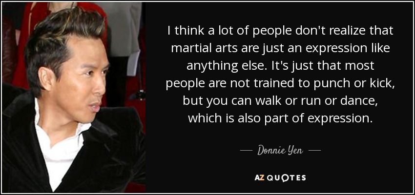 I think a lot of people don't realize that martial arts are just an expression like anything else. It's just that most people are not trained to punch or kick, but you can walk or run or dance, which is also part of expression. - Donnie Yen