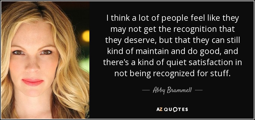 I think a lot of people feel like they may not get the recognition that they deserve, but that they can still kind of maintain and do good, and there's a kind of quiet satisfaction in not being recognized for stuff. - Abby Brammell