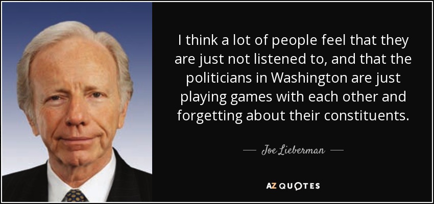 I think a lot of people feel that they are just not listened to, and that the politicians in Washington are just playing games with each other and forgetting about their constituents. - Joe Lieberman