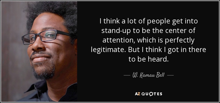 I think a lot of people get into stand-up to be the center of attention, which is perfectly legitimate. But I think I got in there to be heard. - W. Kamau Bell