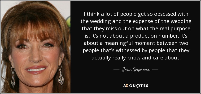 I think a lot of people get so obsessed with the wedding and the expense of the wedding that they miss out on what the real purpose is. It's not about a production number, it's about a meaningful moment between two people that's witnessed by people that they actually really know and care about. - Jane Seymour