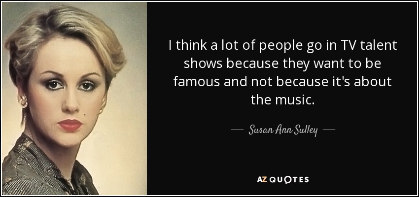 I think a lot of people go in TV talent shows because they want to be famous and not because it's about the music. - Susan Ann Sulley