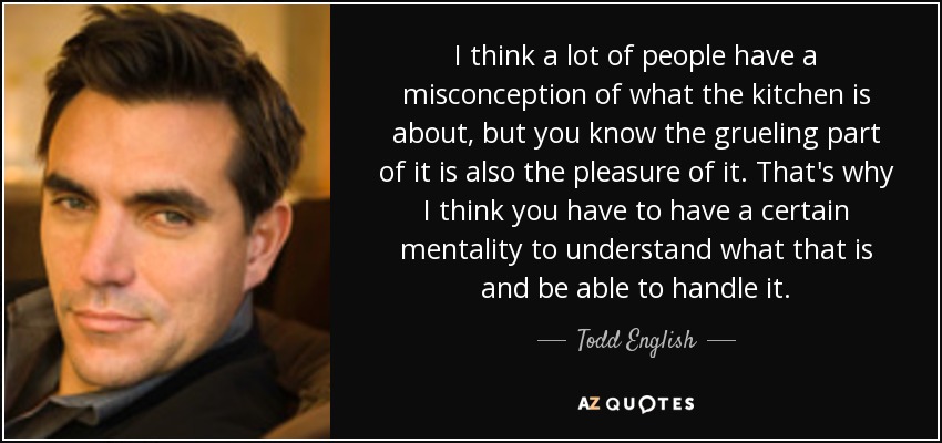 I think a lot of people have a misconception of what the kitchen is about, but you know the grueling part of it is also the pleasure of it. That's why I think you have to have a certain mentality to understand what that is and be able to handle it. - Todd English