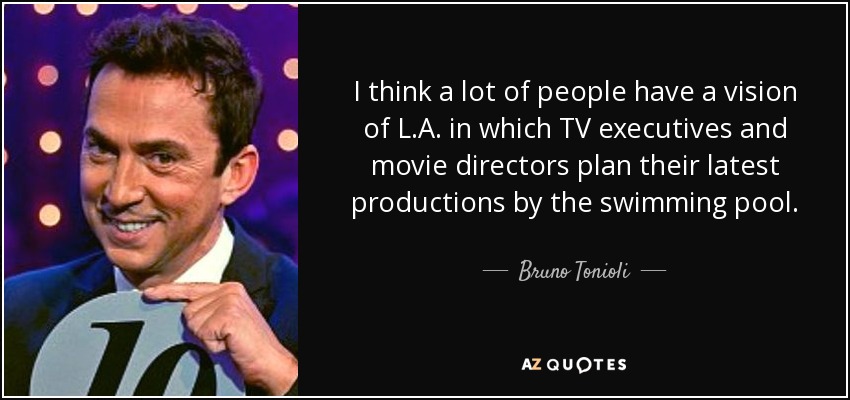 I think a lot of people have a vision of L.A. in which TV executives and movie directors plan their latest productions by the swimming pool. - Bruno Tonioli
