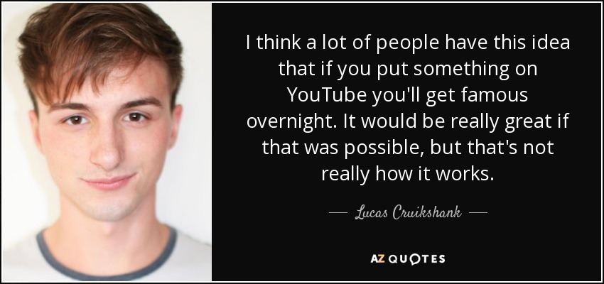 I think a lot of people have this idea that if you put something on YouTube you'll get famous overnight. It would be really great if that was possible, but that's not really how it works. - Lucas Cruikshank