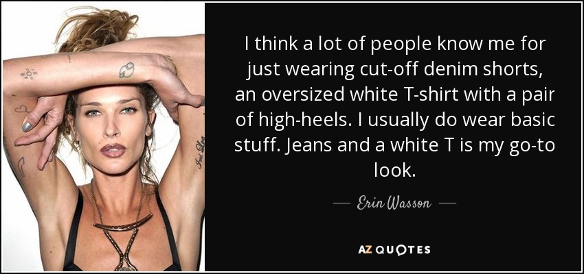 I think a lot of people know me for just wearing cut-off denim shorts, an oversized white T-shirt with a pair of high-heels. I usually do wear basic stuff. Jeans and a white T is my go-to look. - Erin Wasson
