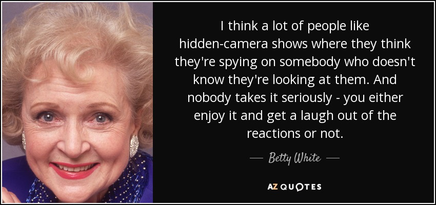 I think a lot of people like hidden-camera shows where they think they're spying on somebody who doesn't know they're looking at them. And nobody takes it seriously - you either enjoy it and get a laugh out of the reactions or not. - Betty White