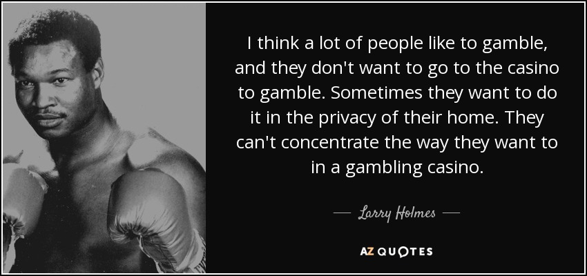 I think a lot of people like to gamble, and they don't want to go to the casino to gamble. Sometimes they want to do it in the privacy of their home. They can't concentrate the way they want to in a gambling casino. - Larry Holmes