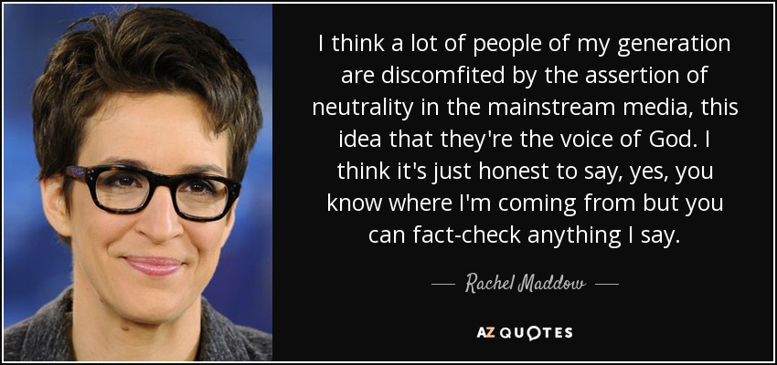 I think a lot of people of my generation are discomfited by the assertion of neutrality in the mainstream media, this idea that they're the voice of God. I think it's just honest to say, yes, you know where I'm coming from but you can fact-check anything I say. - Rachel Maddow