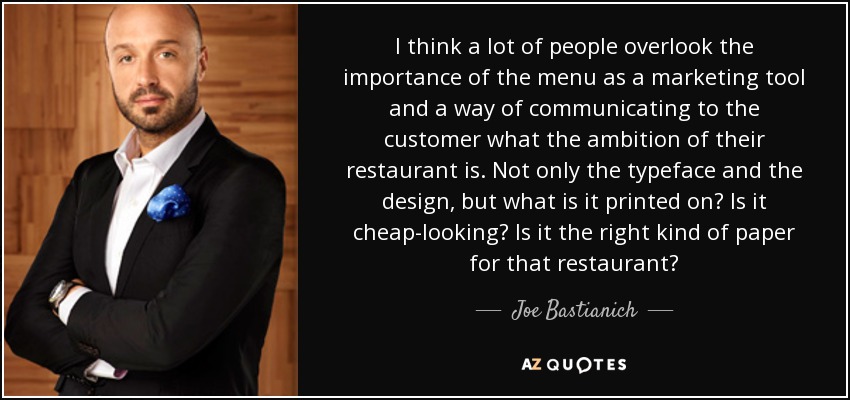 I think a lot of people overlook the importance of the menu as a marketing tool and a way of communicating to the customer what the ambition of their restaurant is. Not only the typeface and the design, but what is it printed on? Is it cheap-looking? Is it the right kind of paper for that restaurant? - Joe Bastianich
