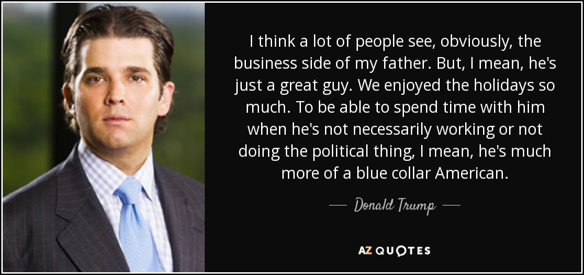 I think a lot of people see, obviously, the business side of my father. But, I mean, he's just a great guy. We enjoyed the holidays so much. To be able to spend time with him when he's not necessarily working or not doing the political thing, I mean, he's much more of a blue collar American. - Donald Trump, Jr.