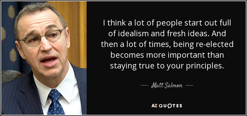 I think a lot of people start out full of idealism and fresh ideas. And then a lot of times, being re-elected becomes more important than staying true to your principles. - Matt Salmon