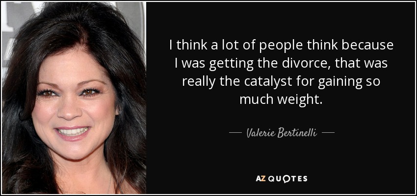 I think a lot of people think because I was getting the divorce, that was really the catalyst for gaining so much weight. - Valerie Bertinelli
