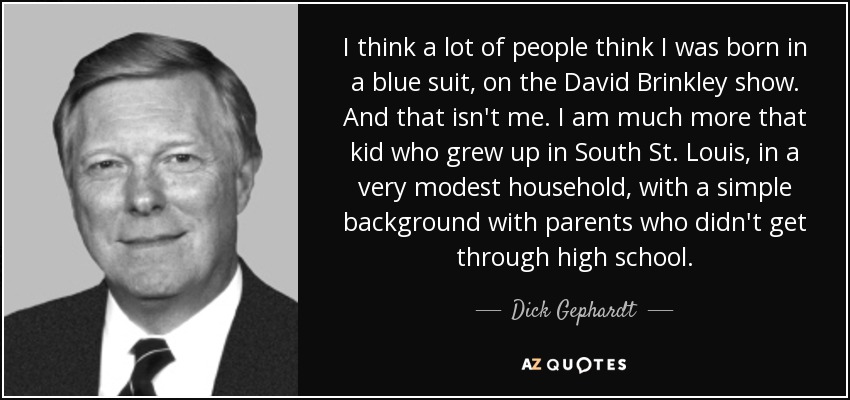 I think a lot of people think I was born in a blue suit, on the David Brinkley show. And that isn't me. I am much more that kid who grew up in South St. Louis, in a very modest household, with a simple background with parents who didn't get through high school. - Dick Gephardt