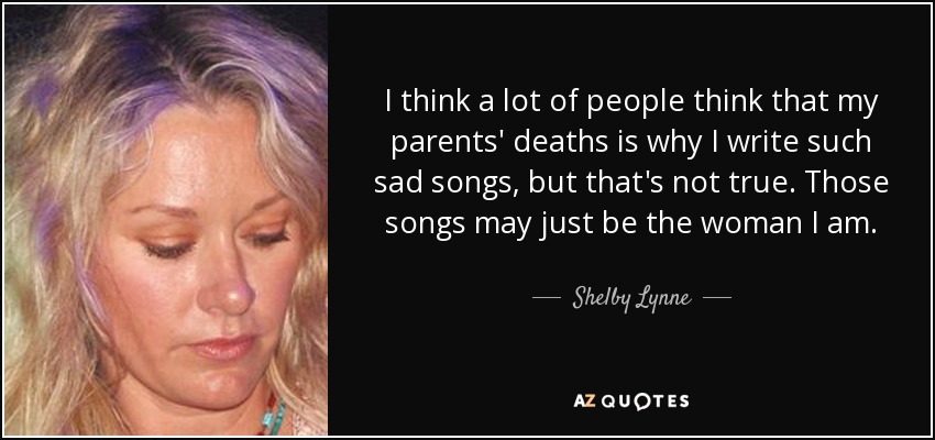 I think a lot of people think that my parents' deaths is why I write such sad songs, but that's not true. Those songs may just be the woman I am. - Shelby Lynne