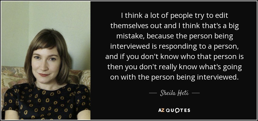 I think a lot of people try to edit themselves out and I think that's a big mistake, because the person being interviewed is responding to a person, and if you don't know who that person is then you don't really know what's going on with the person being interviewed. - Sheila Heti