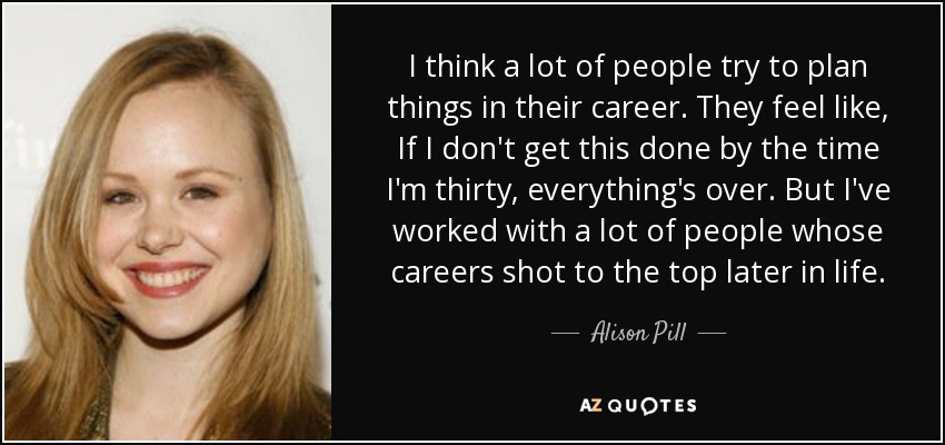 I think a lot of people try to plan things in their career. They feel like, If I don't get this done by the time I'm thirty, everything's over. But I've worked with a lot of people whose careers shot to the top later in life. - Alison Pill
