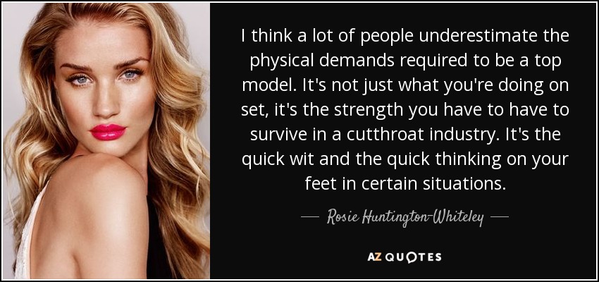 I think a lot of people underestimate the physical demands required to be a top model. It's not just what you're doing on set, it's the strength you have to have to survive in a cutthroat industry. It's the quick wit and the quick thinking on your feet in certain situations. - Rosie Huntington-Whiteley