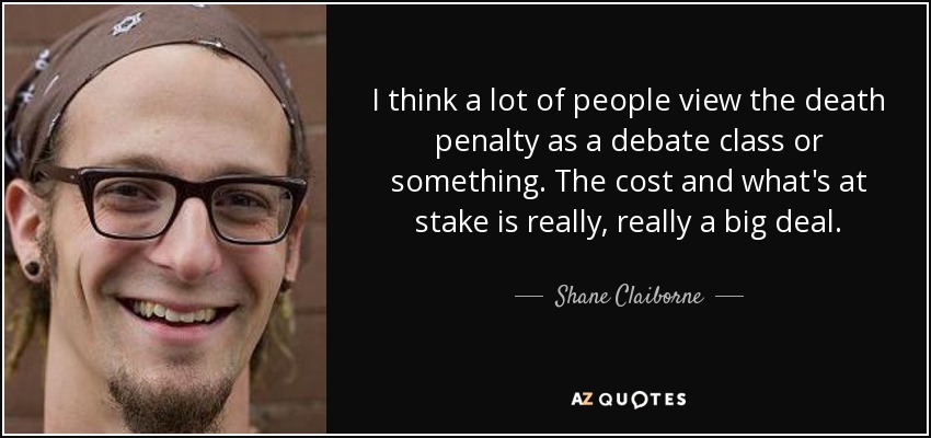 I think a lot of people view the death penalty as a debate class or something. The cost and what's at stake is really, really a big deal. - Shane Claiborne