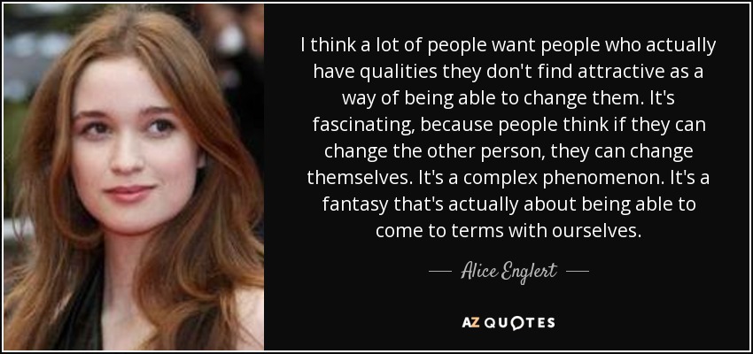 I think a lot of people want people who actually have qualities they don't find attractive as a way of being able to change them. It's fascinating, because people think if they can change the other person, they can change themselves. It's a complex phenomenon. It's a fantasy that's actually about being able to come to terms with ourselves. - Alice Englert