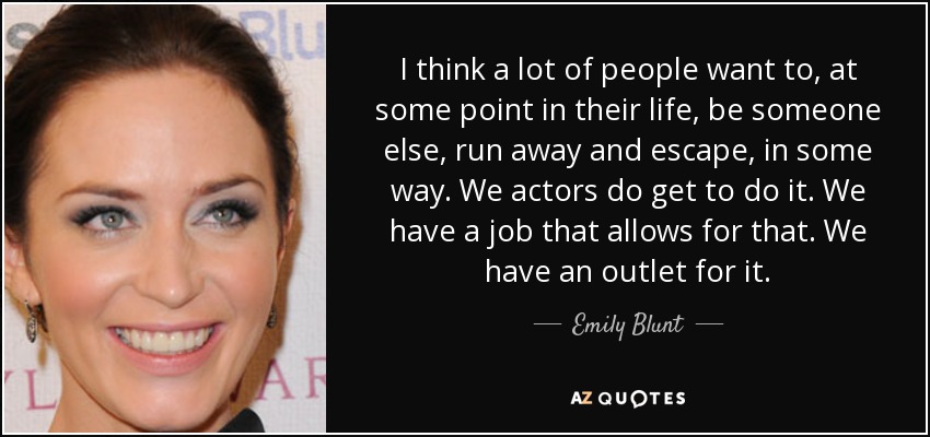 I think a lot of people want to, at some point in their life, be someone else, run away and escape, in some way. We actors do get to do it. We have a job that allows for that. We have an outlet for it. - Emily Blunt