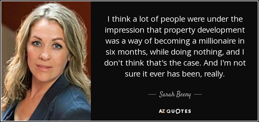 I think a lot of people were under the impression that property development was a way of becoming a millionaire in six months, while doing nothing, and I don't think that's the case. And I'm not sure it ever has been, really. - Sarah Beeny