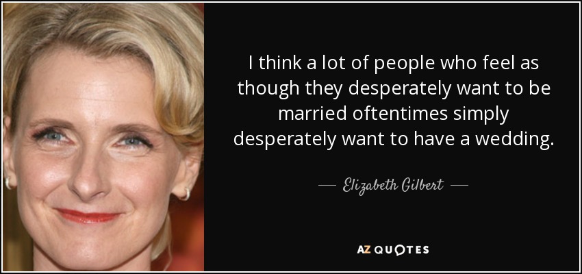 I think a lot of people who feel as though they desperately want to be married oftentimes simply desperately want to have a wedding. - Elizabeth Gilbert