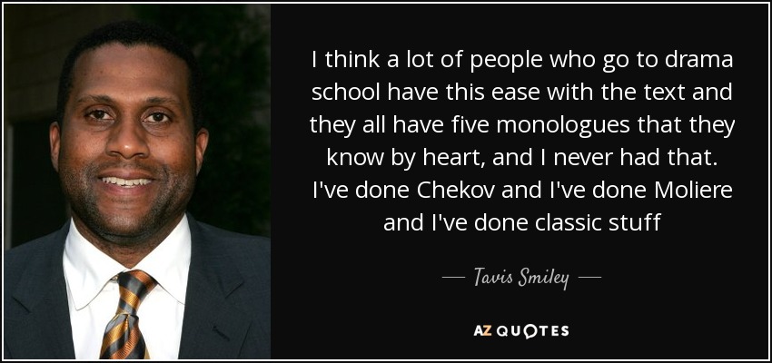 I think a lot of people who go to drama school have this ease with the text and they all have five monologues that they know by heart, and I never had that. I've done Chekov and I've done Moliere and I've done classic stuff - Tavis Smiley