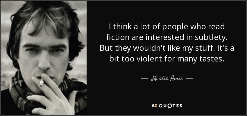I think a lot of people who read fiction are interested in subtlety. But they wouldn't like my stuff. It's a bit too violent for many tastes. - Martin Amis