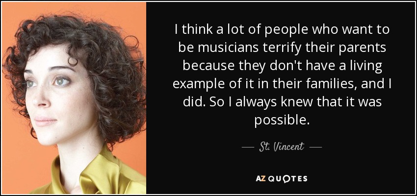 I think a lot of people who want to be musicians terrify their parents because they don't have a living example of it in their families, and I did. So I always knew that it was possible. - St. Vincent