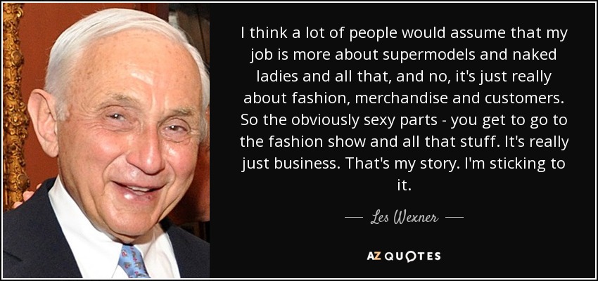 I think a lot of people would assume that my job is more about supermodels and naked ladies and all that, and no, it's just really about fashion, merchandise and customers. So the obviously sexy parts - you get to go to the fashion show and all that stuff. It's really just business. That's my story. I'm sticking to it. - Les Wexner
