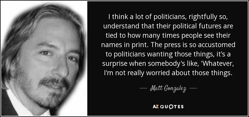 I think a lot of politicians, rightfully so, understand that their political futures are tied to how many times people see their names in print. The press is so accustomed to politicians wanting those things, it's a surprise when somebody's like, 'Whatever, I'm not really worried about those things. - Matt Gonzalez
