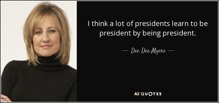 I think a lot of presidents learn to be president by being president. - Dee Dee Myers