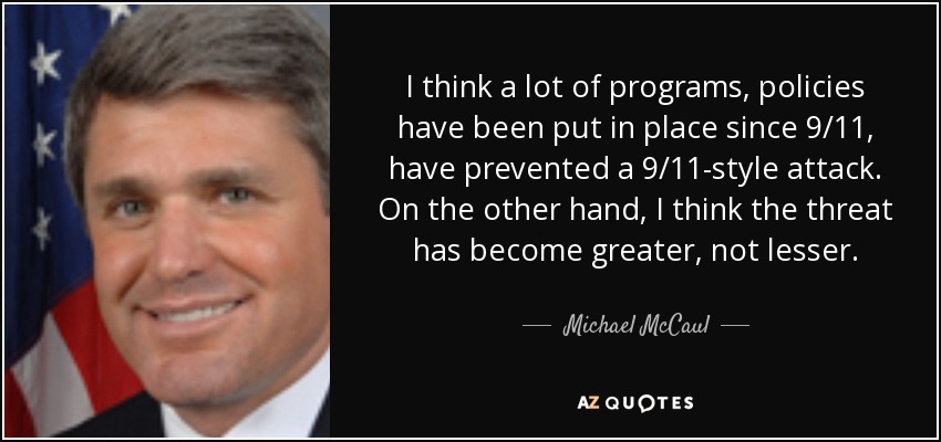 I think a lot of programs, policies have been put in place since 9/11, have prevented a 9/11-style attack. On the other hand, I think the threat has become greater, not lesser. - Michael McCaul