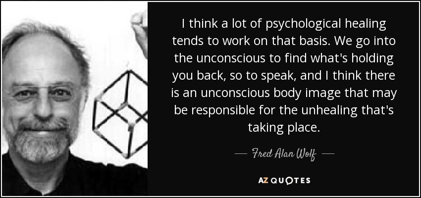 I think a lot of psychological healing tends to work on that basis. We go into the unconscious to find what's holding you back, so to speak, and I think there is an unconscious body image that may be responsible for the unhealing that's taking place. - Fred Alan Wolf
