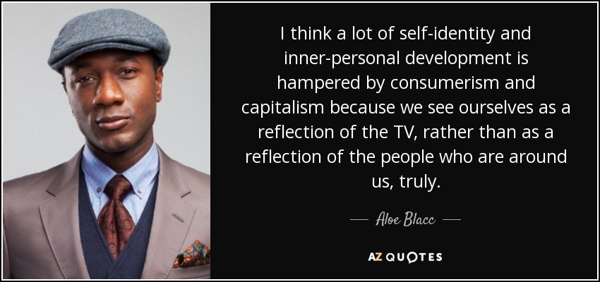 I think a lot of self-identity and inner-personal development is hampered by consumerism and capitalism because we see ourselves as a reflection of the TV, rather than as a reflection of the people who are around us, truly. - Aloe Blacc