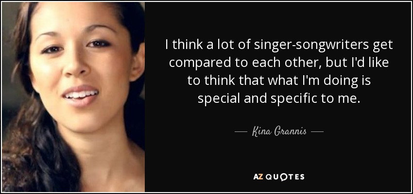 I think a lot of singer-songwriters get compared to each other, but I'd like to think that what I'm doing is special and specific to me. - Kina Grannis