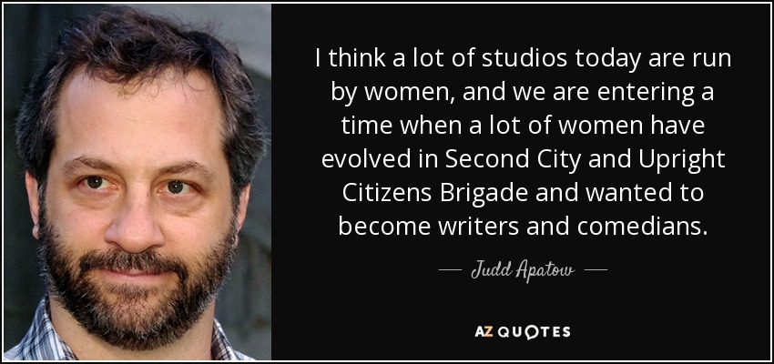 I think a lot of studios today are run by women, and we are entering a time when a lot of women have evolved in Second City and Upright Citizens Brigade and wanted to become writers and comedians. - Judd Apatow