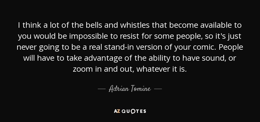 I think a lot of the bells and whistles that become available to you would be impossible to resist for some people, so it's just never going to be a real stand-in version of your comic. People will have to take advantage of the ability to have sound, or zoom in and out, whatever it is. - Adrian Tomine