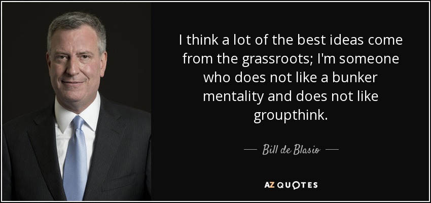 I think a lot of the best ideas come from the grassroots; I'm someone who does not like a bunker mentality and does not like groupthink. - Bill de Blasio