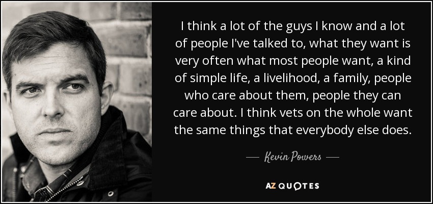 I think a lot of the guys I know and a lot of people I've talked to, what they want is very often what most people want, a kind of simple life, a livelihood, a family, people who care about them, people they can care about. I think vets on the whole want the same things that everybody else does. - Kevin Powers