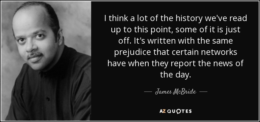 I think a lot of the history we've read up to this point, some of it is just off. It's written with the same prejudice that certain networks have when they report the news of the day. - James McBride