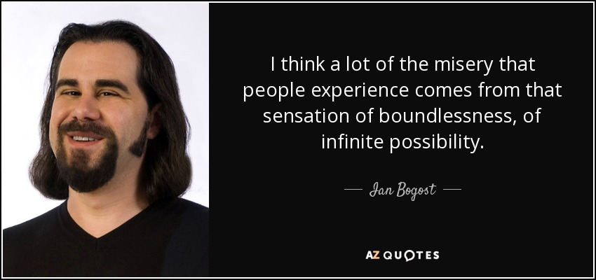 I think a lot of the misery that people experience comes from that sensation of boundlessness, of infinite possibility. - Ian Bogost