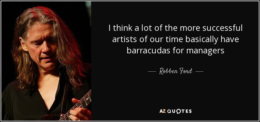 I think a lot of the more successful artists of our time basically have barracudas for managers - Robben Ford