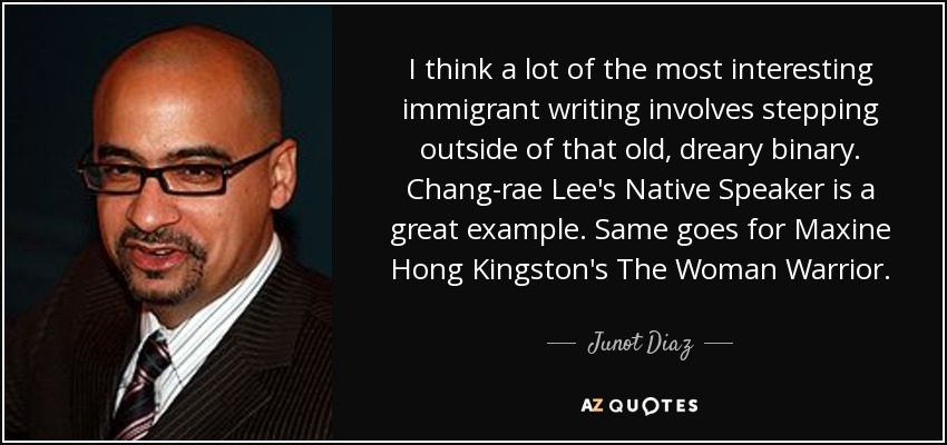 I think a lot of the most interesting immigrant writing involves stepping outside of that old, dreary binary. Chang-rae Lee's Native Speaker is a great example. Same goes for Maxine Hong Kingston's The Woman Warrior. - Junot Diaz